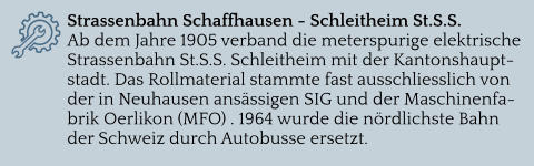 Strassenbahn Schaffhausen - Schleitheim St.S.S. Ab dem Jahre 1905 verband die meterspurige elektrische Strassenbahn St.S.S. Schleitheim mit der Kantonshauptstadt. Das Rollmaterial stammte fast ausschliesslich von der in Neuhausen ansässigen SIG und der Maschinenfabrik Oerlikon (MFO) . 1964 wurde die nördlichste Bahn der Schweiz durch Autobusse ersetzt.