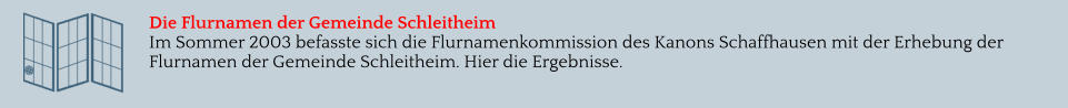 Die Flurnamen der Gemeinde Schleitheim Im Sommer 2003 befasste sich die Flurnamenkommission des Kanons Schaffhausen mit der Erhebung der Flurnamen der Gemeinde Schleitheim. Hier die Ergebnisse.